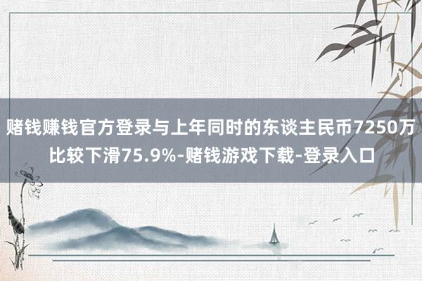 赌钱赚钱官方登录与上年同时的东谈主民币7250万比较下滑75.9%-赌钱游戏下载-登录入口