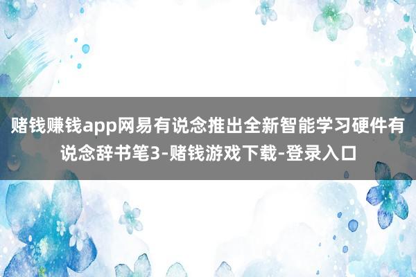 赌钱赚钱app网易有说念推出全新智能学习硬件有说念辞书笔3-赌钱游戏下载-登录入口