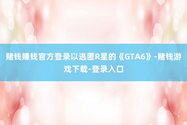 赌钱赚钱官方登录以逃匿R星的《GTA6》-赌钱游戏下载-登录入口