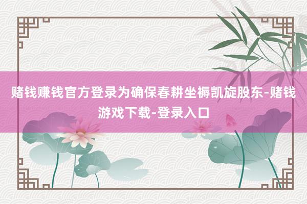 赌钱赚钱官方登录为确保春耕坐褥凯旋股东-赌钱游戏下载-登录入口