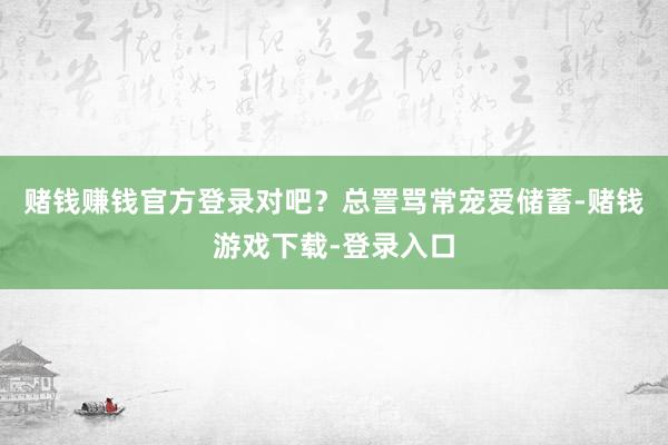 赌钱赚钱官方登录对吧？总詈骂常宠爱储蓄-赌钱游戏下载-登录入口