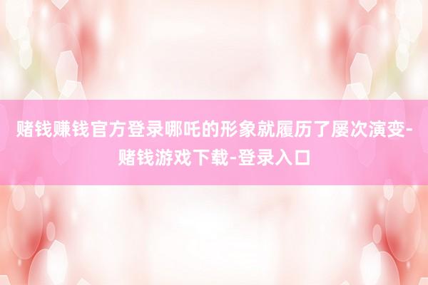 赌钱赚钱官方登录哪吒的形象就履历了屡次演变-赌钱游戏下载-登录入口
