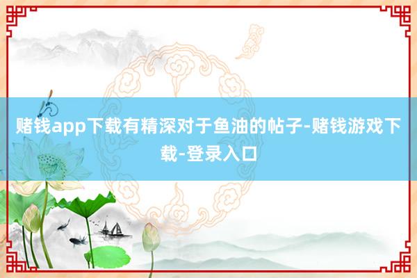 赌钱app下载有精深对于鱼油的帖子-赌钱游戏下载-登录入口