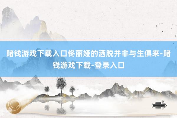 赌钱游戏下载入口佟丽娅的洒脱并非与生俱来-赌钱游戏下载-登录入口