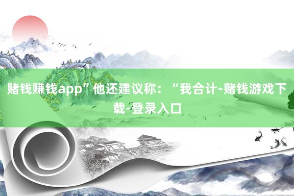 赌钱赚钱app”他还建议称：“我合计-赌钱游戏下载-登录入口