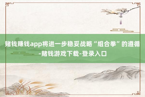 赌钱赚钱app将进一步稳妥战略“组合拳”的遵循-赌钱游戏下载-登录入口