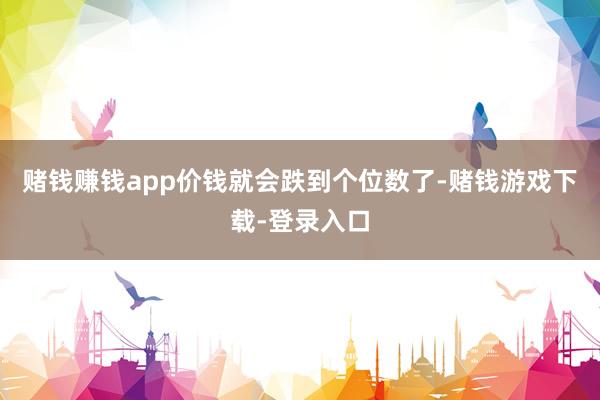 赌钱赚钱app价钱就会跌到个位数了-赌钱游戏下载-登录入口