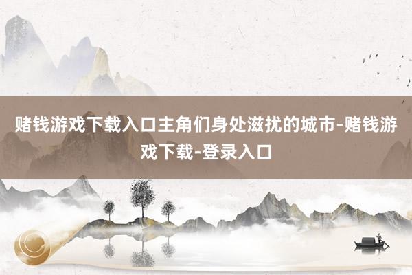 赌钱游戏下载入口主角们身处滋扰的城市-赌钱游戏下载-登录入口
