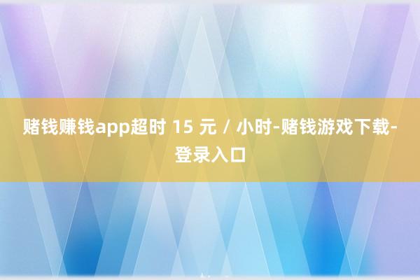 赌钱赚钱app超时 15 元 / 小时-赌钱游戏下载-登录入口