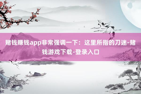 赌钱赚钱app非常强调一下：这里所指的刀迷-赌钱游戏下载-登录入口
