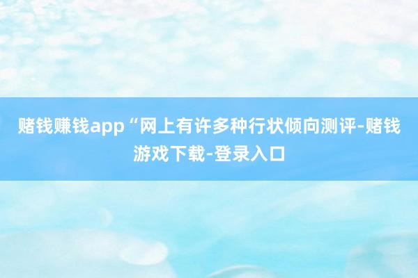 赌钱赚钱app“网上有许多种行状倾向测评-赌钱游戏下载-登录入口
