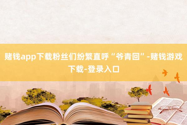 赌钱app下载粉丝们纷繁直呼“爷青回”-赌钱游戏下载-登录入口