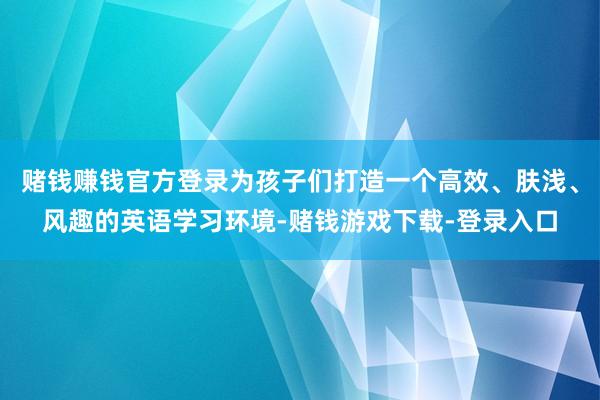 赌钱赚钱官方登录为孩子们打造一个高效、肤浅、风趣的英语学习环境-赌钱游戏下载-登录入口