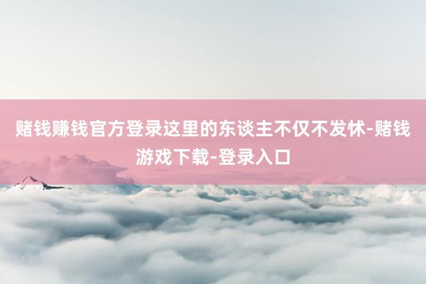 赌钱赚钱官方登录这里的东谈主不仅不发怵-赌钱游戏下载-登录入口