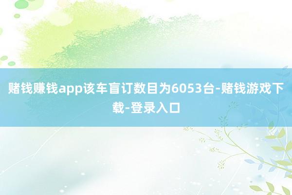 赌钱赚钱app该车盲订数目为6053台-赌钱游戏下载-登录入口