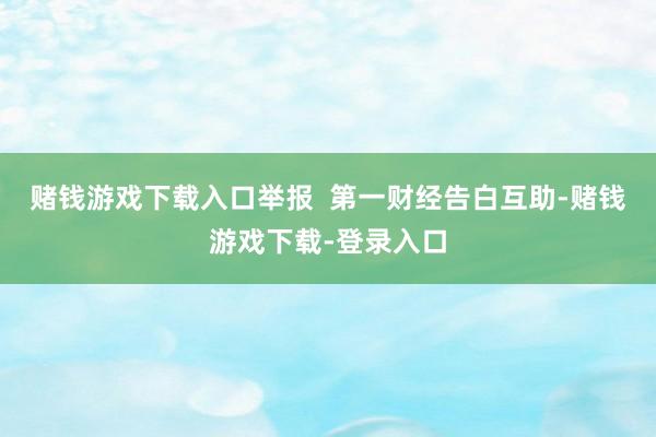 赌钱游戏下载入口举报  第一财经告白互助-赌钱游戏下载-登录入口
