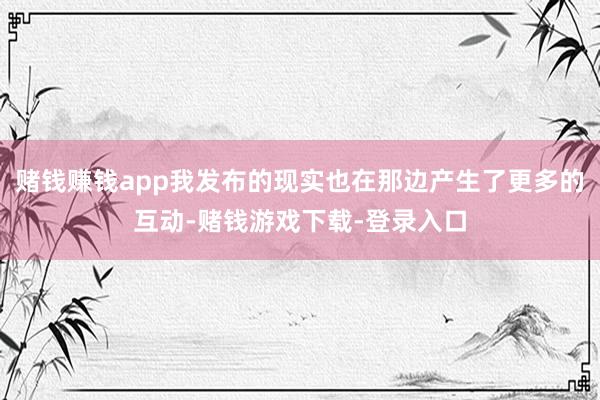 赌钱赚钱app我发布的现实也在那边产生了更多的互动-赌钱游戏下载-登录入口