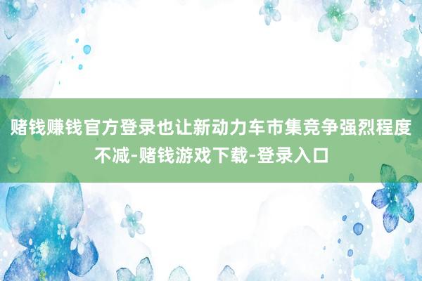 赌钱赚钱官方登录也让新动力车市集竞争强烈程度不减-赌钱游戏下载-登录入口