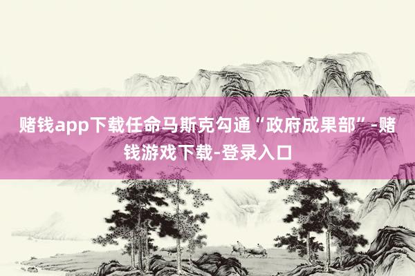 赌钱app下载任命马斯克勾通“政府成果部”-赌钱游戏下载-登录入口