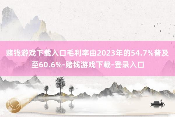 赌钱游戏下载入口毛利率由2023年的54.7%普及至60.6%-赌钱游戏下载-登录入口