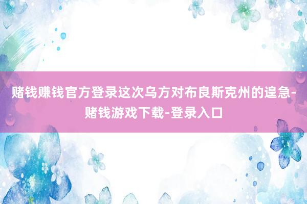 赌钱赚钱官方登录这次乌方对布良斯克州的遑急-赌钱游戏下载-登录入口