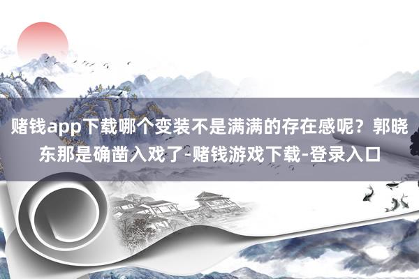 赌钱app下载哪个变装不是满满的存在感呢？郭晓东那是确凿入戏了-赌钱游戏下载-登录入口