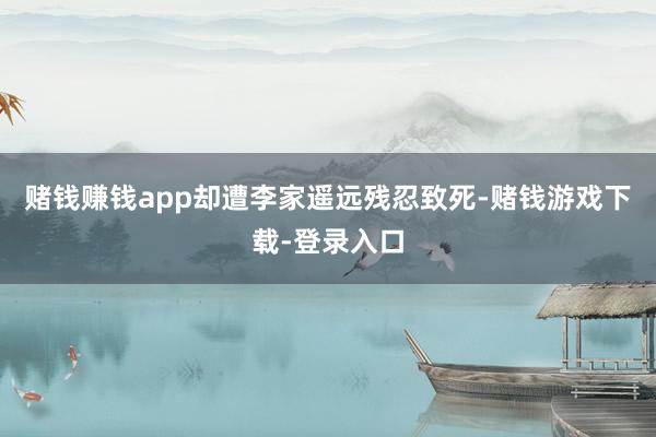 赌钱赚钱app却遭李家遥远残忍致死-赌钱游戏下载-登录入口