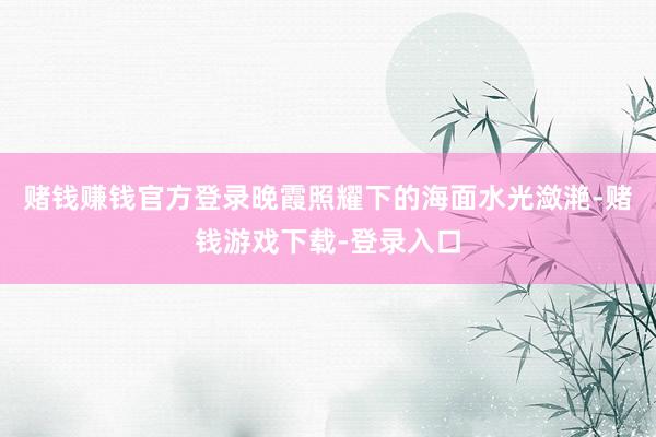 赌钱赚钱官方登录晚霞照耀下的海面水光潋滟-赌钱游戏下载-登录入口