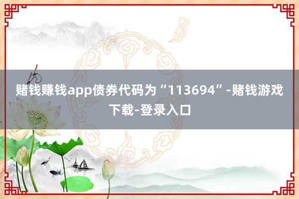 赌钱赚钱app债券代码为“113694”-赌钱游戏下载-登录入口
