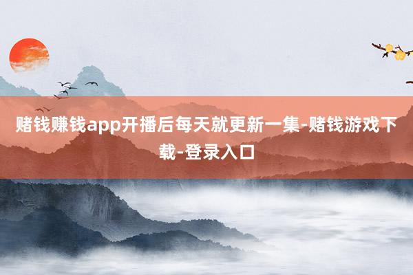 赌钱赚钱app开播后每天就更新一集-赌钱游戏下载-登录入口
