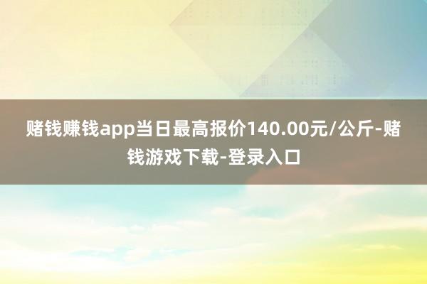 赌钱赚钱app当日最高报价140.00元/公斤-赌钱游戏下载-登录入口