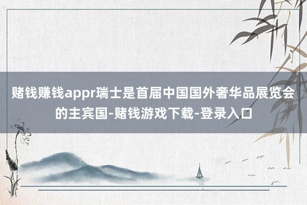 赌钱赚钱appr瑞士是首届中国国外奢华品展览会的主宾国-赌钱游戏下载-登录入口