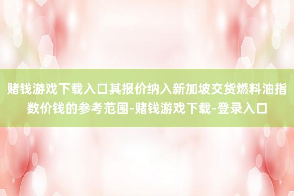 赌钱游戏下载入口其报价纳入新加坡交货燃料油指数价钱的参考范围-赌钱游戏下载-登录入口