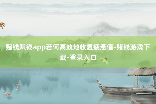 赌钱赚钱app若何高效地收复疲惫值-赌钱游戏下载-登录入口