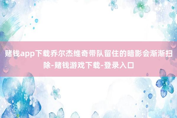 赌钱app下载乔尔杰维奇带队留住的暗影会渐渐扫除-赌钱游戏下载-登录入口