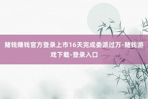 赌钱赚钱官方登录上市16天完成委派过万-赌钱游戏下载-登录入口