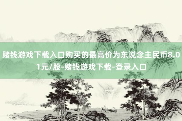 赌钱游戏下载入口购买的最高价为东说念主民币8.01元/股-赌钱游戏下载-登录入口