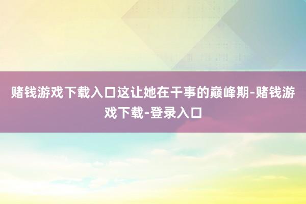 赌钱游戏下载入口这让她在干事的巅峰期-赌钱游戏下载-登录入口