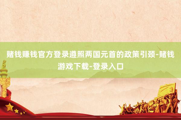 赌钱赚钱官方登录遵照两国元首的政策引颈-赌钱游戏下载-登录入口