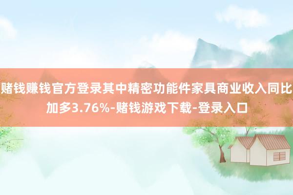 赌钱赚钱官方登录其中精密功能件家具商业收入同比加多3.76%-赌钱游戏下载-登录入口