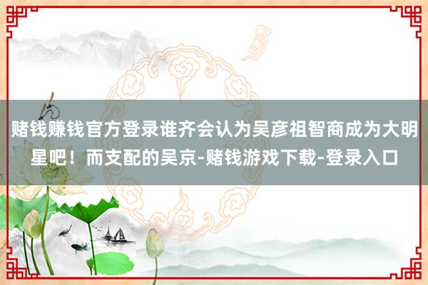 赌钱赚钱官方登录谁齐会认为吴彦祖智商成为大明星吧！而支配的吴京-赌钱游戏下载-登录入口