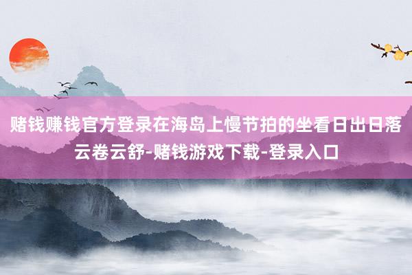 赌钱赚钱官方登录在海岛上慢节拍的坐看日出日落云卷云舒-赌钱游戏下载-登录入口