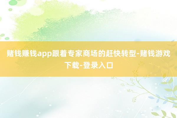 赌钱赚钱app跟着专家商场的赶快转型-赌钱游戏下载-登录入口