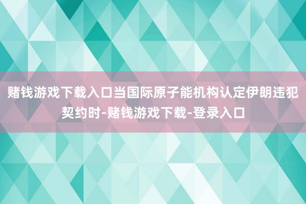 赌钱游戏下载入口当国际原子能机构认定伊朗违犯契约时-赌钱游戏下载-登录入口