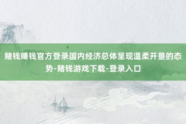 赌钱赚钱官方登录国内经济总体呈现温柔开垦的态势-赌钱游戏下载-登录入口