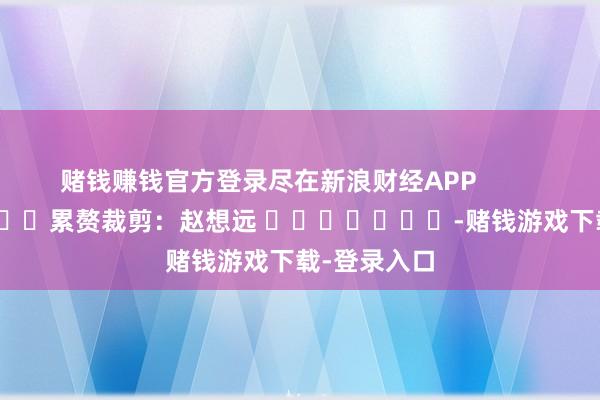 赌钱赚钱官方登录尽在新浪财经APP            						累赘裁剪：赵想远 							-赌钱游戏下载-登录入口