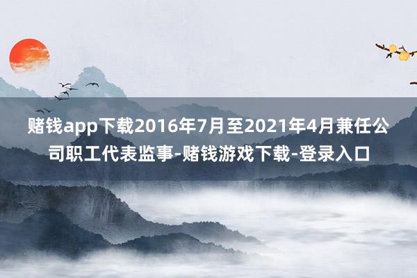 赌钱app下载2016年7月至2021年4月兼任公司职工代表监事-赌钱游戏下载-登录入口