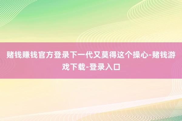 赌钱赚钱官方登录下一代又莫得这个操心-赌钱游戏下载-登录入口