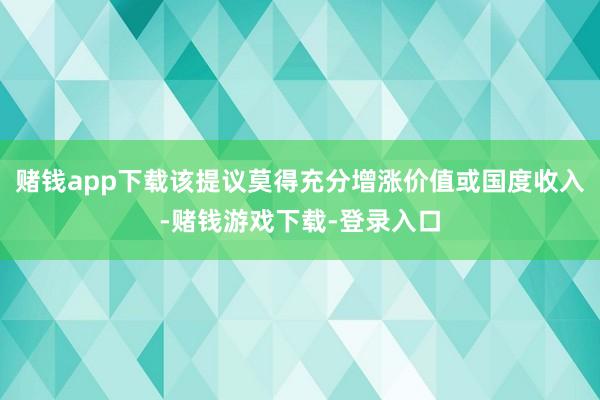 赌钱app下载该提议莫得充分增涨价值或国度收入-赌钱游戏下载-登录入口