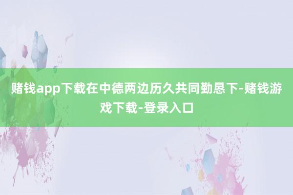 赌钱app下载在中德两边历久共同勤恳下-赌钱游戏下载-登录入口